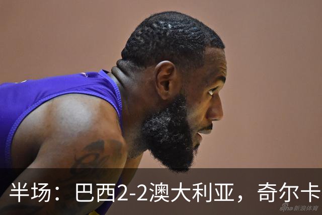 半场：巴西2-2澳大利亚，奇尔卡蒂蝎子摆尾破门