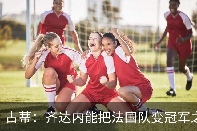 古蒂：齐达内能把法国队变冠军之师，姆巴佩可踢任何前场位置