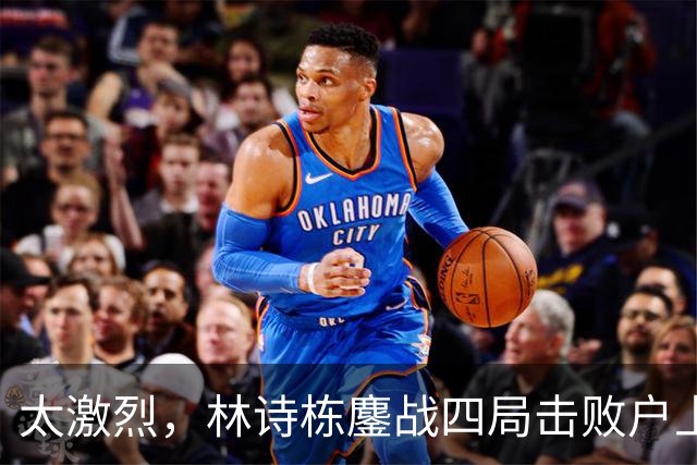 太激烈，林诗栋鏖战四局击败户上隼辅，助力国乒取得2-1的领先