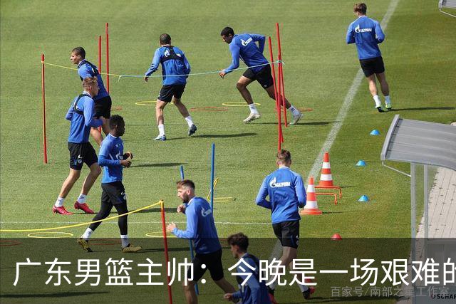 广东男篮主帅：今晚是一场艰难的挑战 上海是联赛最出色的队伍之一