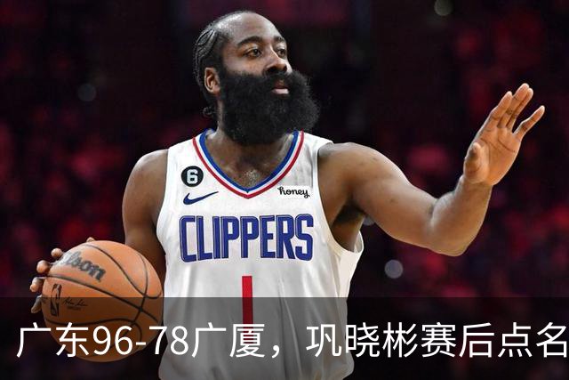 广东96-78广厦，巩晓彬赛后点名批评一人，难怪杜锋不愿意重用他