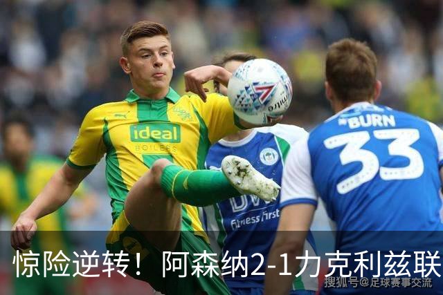 惊险逆转！阿森纳2-1力克利兹联，积分追平曼城重回榜首之争