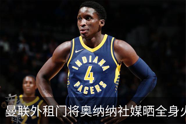 曼联外租门将奥纳纳社媒晒全身火疗，本赛季出场8次丢了10球