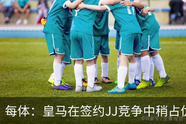 每体：皇马在签约JJ竞争中稍占优势，交易总价可能达到1000万欧