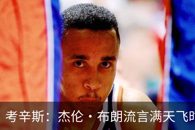 考辛斯：杰伦·布朗流言满天飞时 塔图姆却从未站出来为兄弟辩护