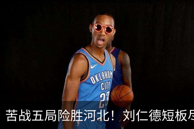 苦战五局险胜河北！刘仁德短板尽显，丁心怡亮眼发挥成最大惊喜