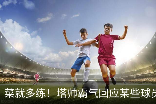 菜就多练！塔帅霸气回应某些球员无法首发：不想听到任何借口