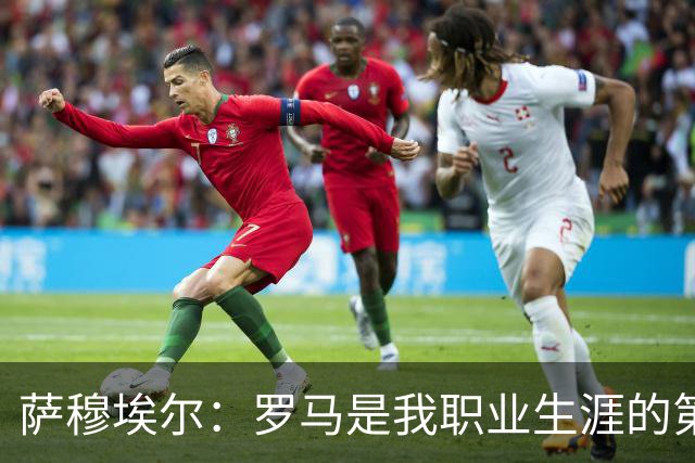 萨穆埃尔：罗马是我职业生涯的第一次冒险，我对这里有着特别回忆