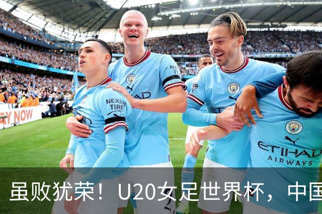 虽败犹荣！U20女足世界杯，中国队创20年最佳，美女队长潸然泪下