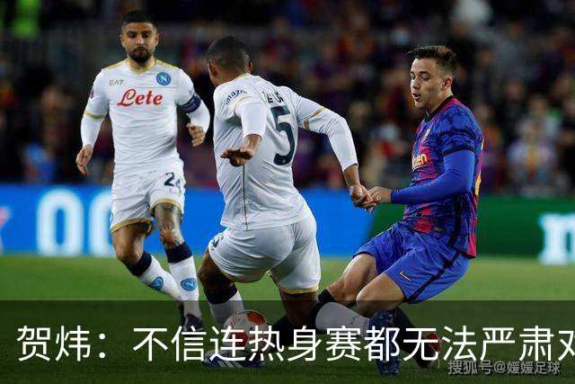 贺炜：不信连热身赛都无法严肃对待的人 能够打好真正战斗