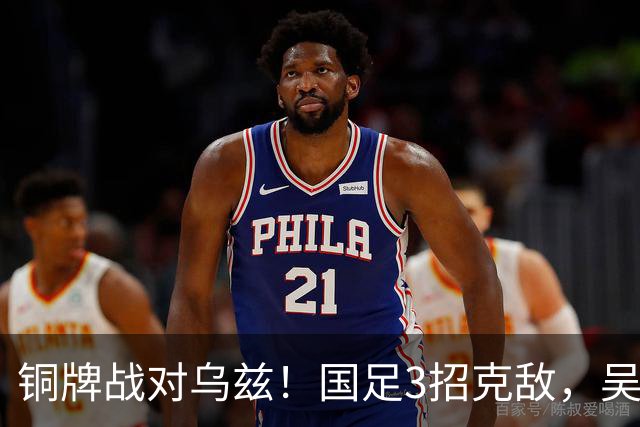 铜牌战对乌兹！国足3招克敌，吴曦可搭档依木兰，徐彬被高估