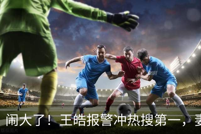 闹大了！王皓报警冲热搜第一，妻子发声，3848万阅读量拉饭圈下水