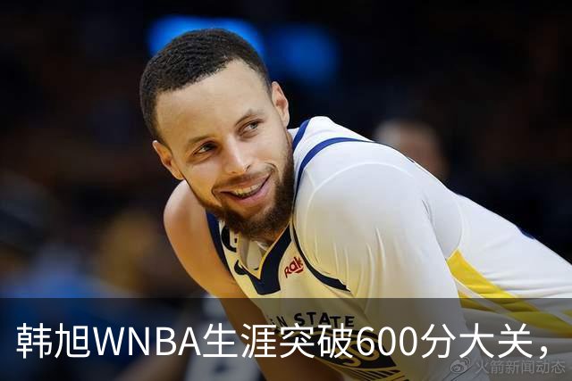 韩旭WNBA生涯突破600分大关，稳居亚洲球员历史得分榜首位