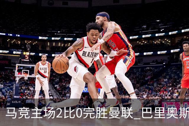 马竞主场2比0完胜曼联 巴里奥斯闪击破门卢克曼锁定胜局
